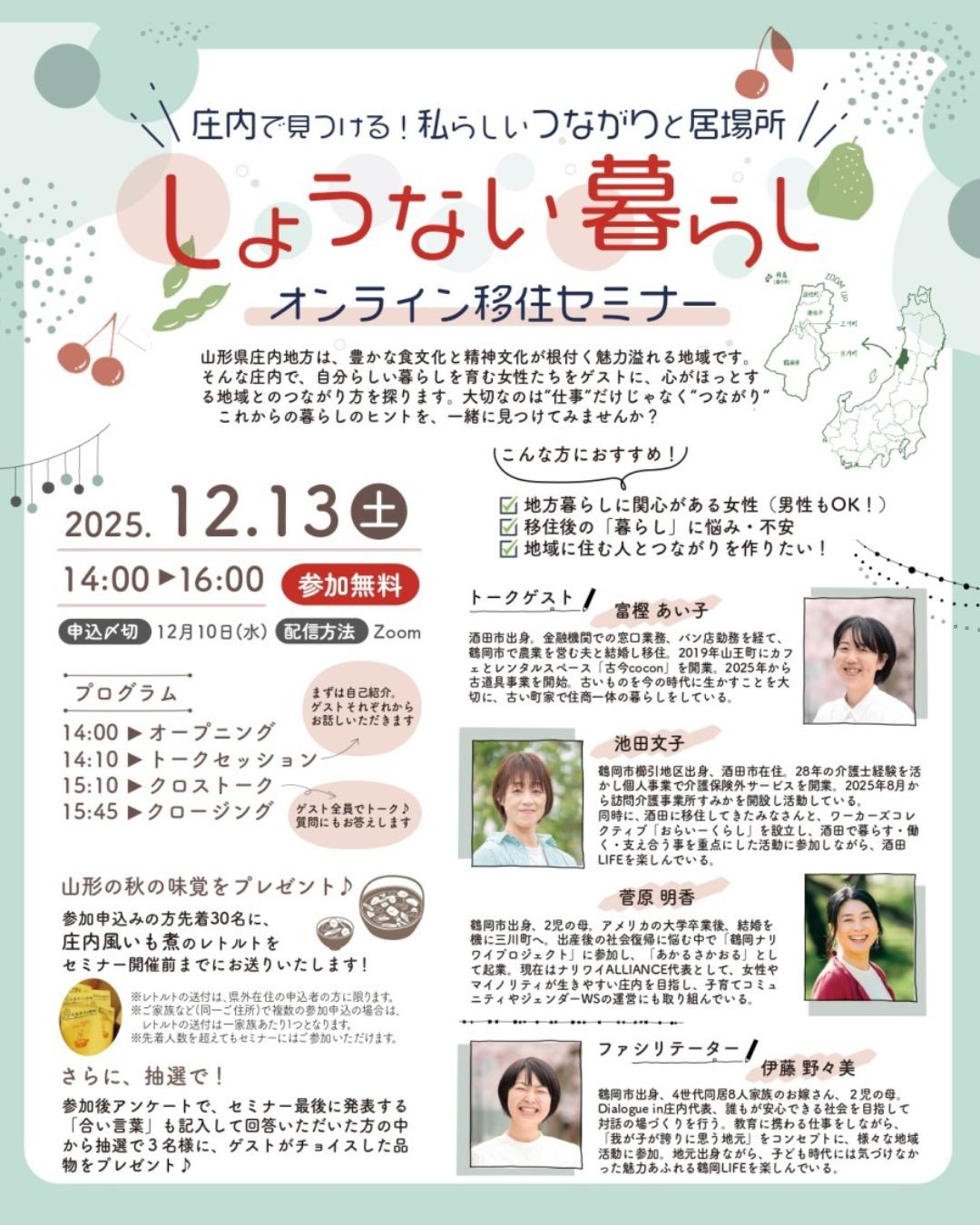 ＼しょうない暮らしオンライン移住セミナー【第２弾】開催！／
～庄内で見つける！私らしい“つながり”と居場所～

地方暮らしや庄内地域へのＵＩＪターンに関心がある方をターゲットに、オンライン移住セミナーを開催します！（今年度２回目）

第２弾は、移住関心層（特に女性）から多く聞かれる「移住後の地域で人間関係を築けるか不安」といった声を踏まえ、庄内地域で移住者や子育て中の女性等を対象としたコミュニティを運営している方々をゲストとして、地域との“つながり”の作り方に関するアドバイスなどを発信します。

セミナー申込者には、「庄内風いも煮」（レトルト加工品）を事前にお送りする企画（先着30名様）や、参加後アンケート回答者へのプレゼント企画（抽選3名様）もありますので、ぜひお気軽にお申込みください！

【日時】12月13日(土) 14：00～16：00
【参加】Web会議ツール「Zoom」
【申込】詳しくはこちらのページをご覧ください
https://yamagata-iju.jp/event/6n25oxg534.html

#庄内 #庄内地域 #鶴岡市 #酒田市 #三川町 #庄内町 #遊佐町
#食の都庄内 #移住セミナー #オンラインセミナー
#山形県 #山形 #やまがた #yamagata
#やまがた暮らし #田舎暮らし #移住 #地方移住
#移住定住 #Uターン #Iターン #くらすべ山形
#人間関係 #コミュニティ #子育て #近所付き合い #芋煮 #庄内風いも煮